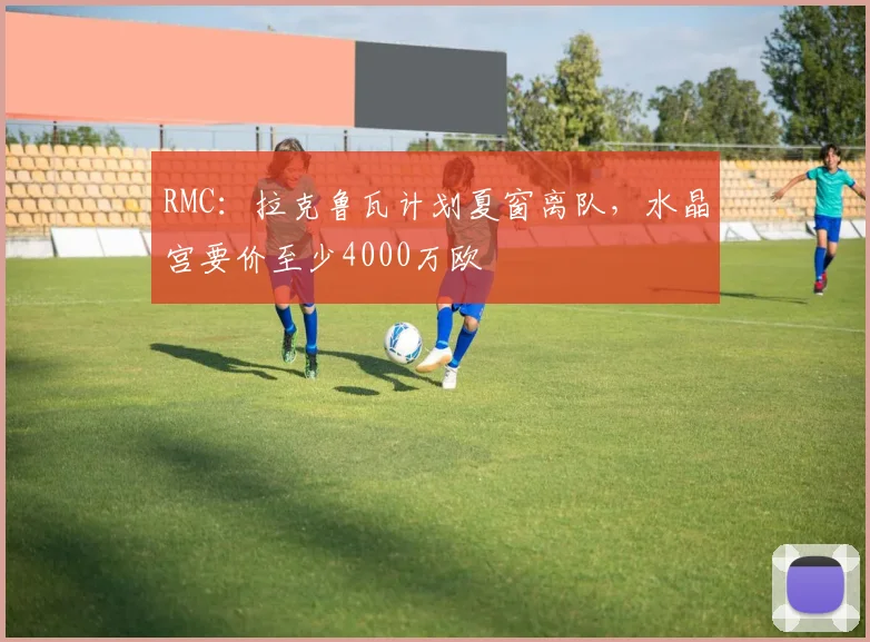 RMC：拉克鲁瓦计划夏窗离队，水晶宫要价至少4000万欧