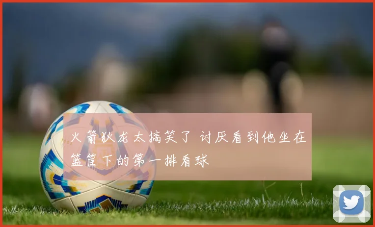 火箭狄龙太搞笑了 讨厌看到他坐在篮筐下的第一排看球