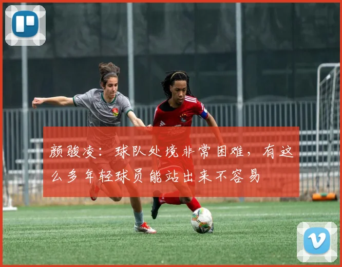 颜骏凌：球队处境非常困难，有这么多年轻球员能站出来不容易